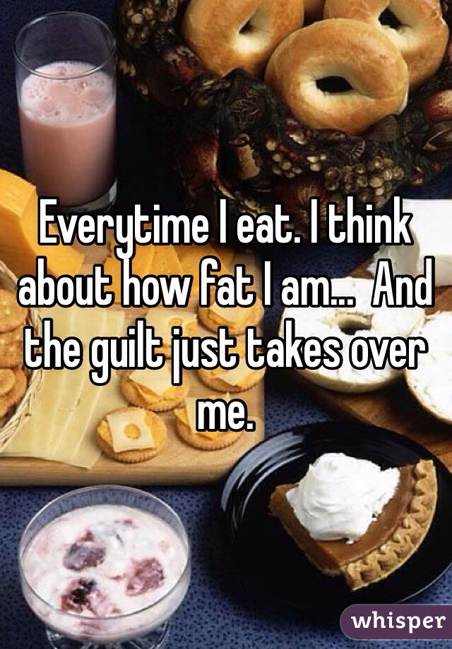 Everytime I eat. I think about how fat I am...  And the guilt just takes over me. 