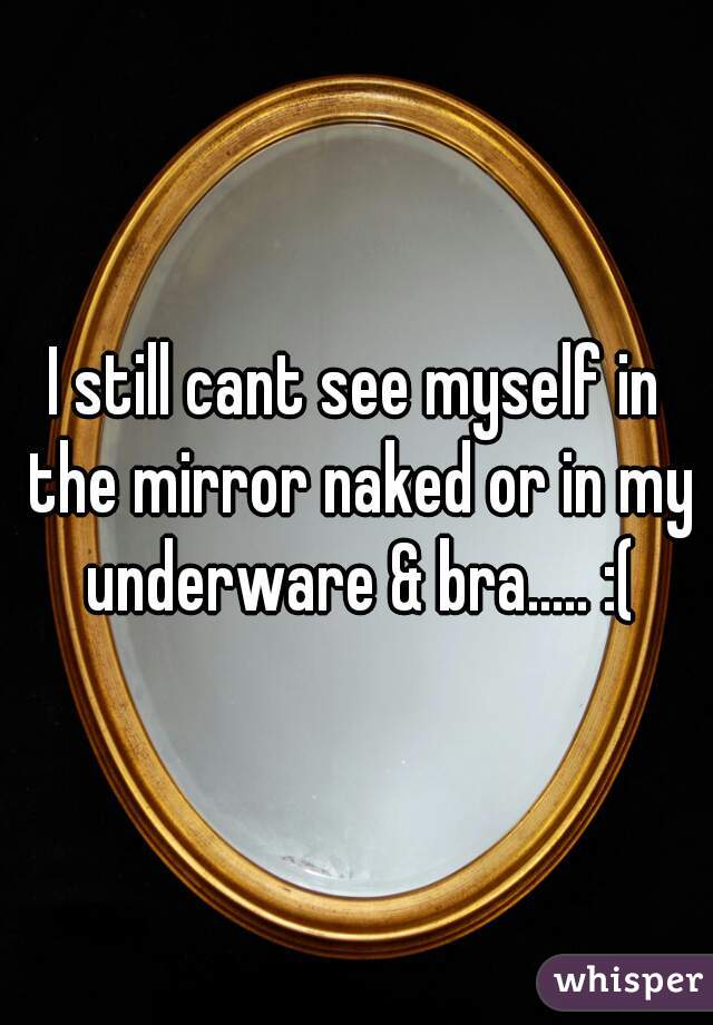 I still cant see myself in the mirror naked or in my underware & bra..... :(