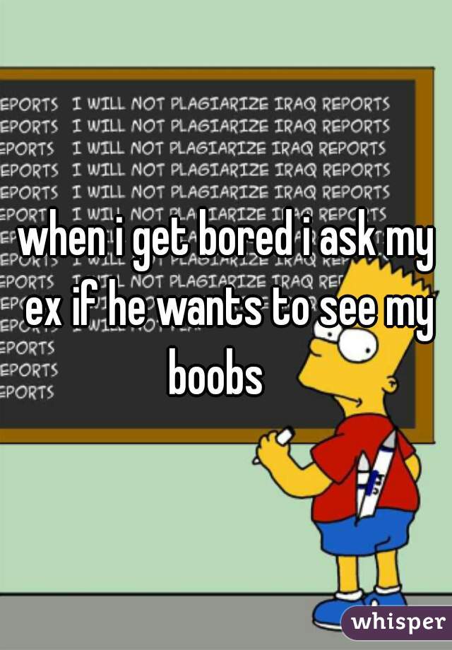 when i get bored i ask my ex if he wants to see my boobs   