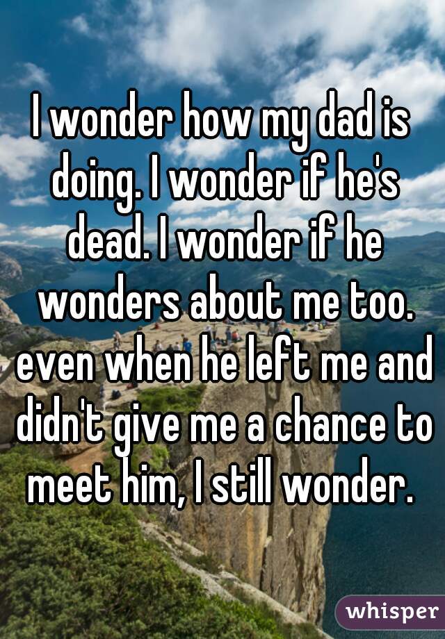 I wonder how my dad is doing. I wonder if he's dead. I wonder if he wonders about me too. even when he left me and didn't give me a chance to meet him, I still wonder. 