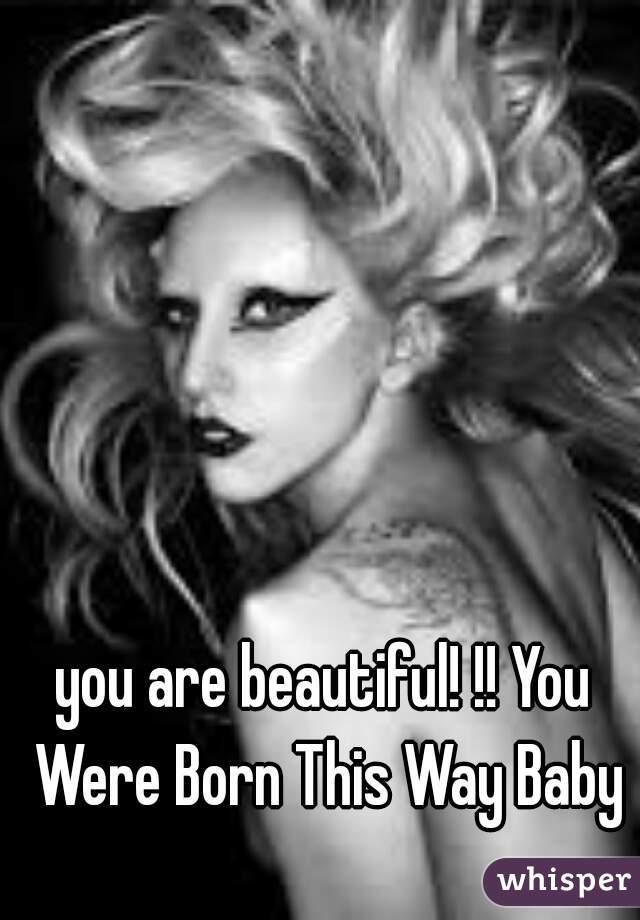 you are beautiful! !! You Were Born This Way Baby