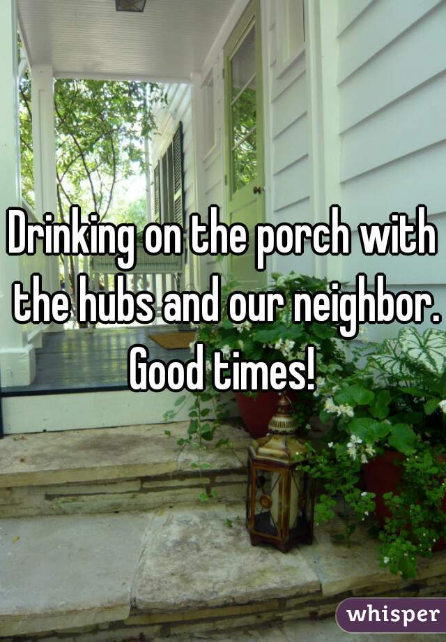 Drinking on the porch with the hubs and our neighbor. Good times! 