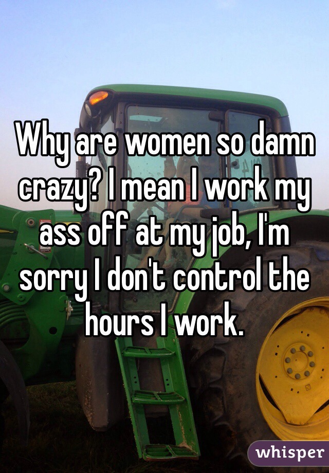 Why are women so damn crazy? I mean I work my ass off at my job, I'm sorry I don't control the hours I work. 