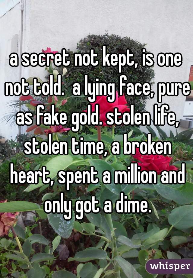 a secret not kept, is one not told.  a lying face, pure as fake gold. stolen life, stolen time, a broken heart, spent a million and only got a dime.
