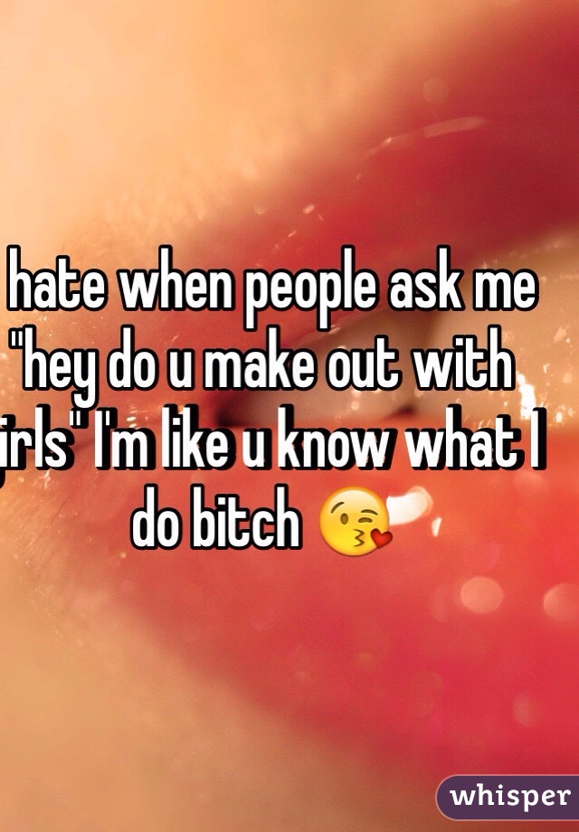 I hate when people ask me "hey do u make out with girls" I'm like u know what I do bitch 😘