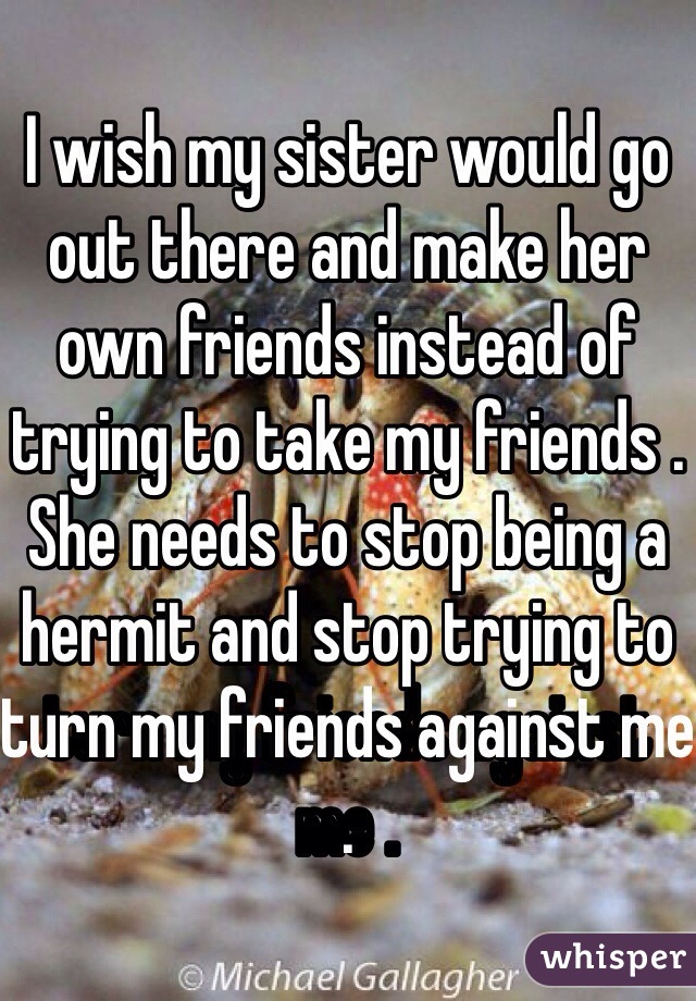 I wish my sister would go out there and make her own friends instead of trying to take my friends . She needs to stop being a hermit and stop trying to turn my friends against me . 