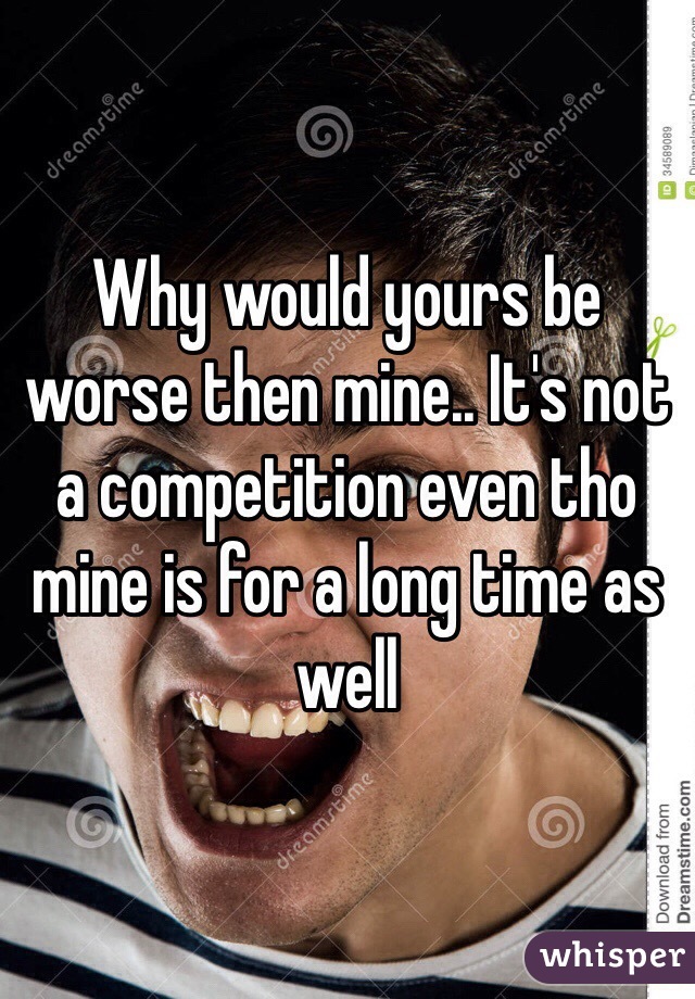 Why would yours be worse then mine.. It's not a competition even tho mine is for a long time as well