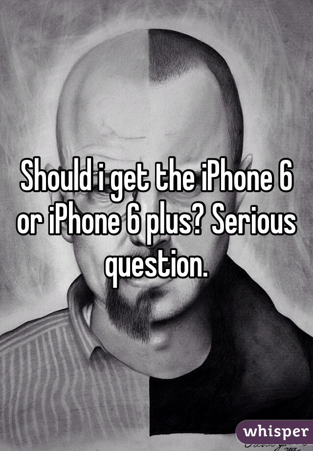Should i get the iPhone 6 or iPhone 6 plus? Serious question. 