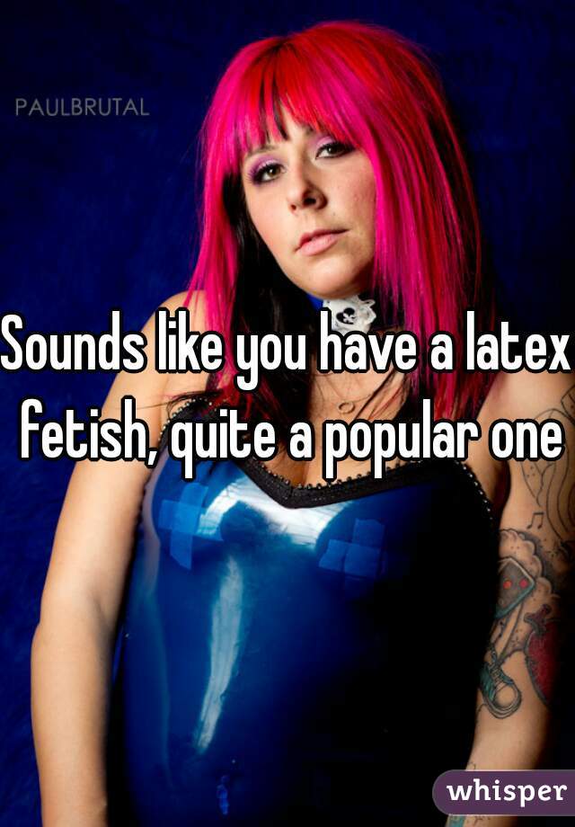 Sounds like you have a latex fetish, quite a popular one
