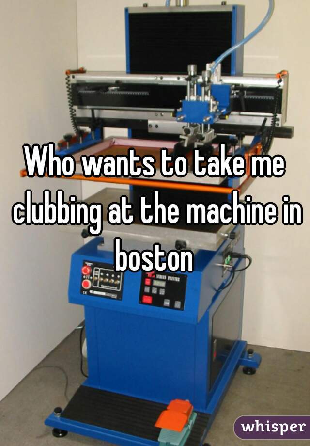 Who wants to take me clubbing at the machine in boston 