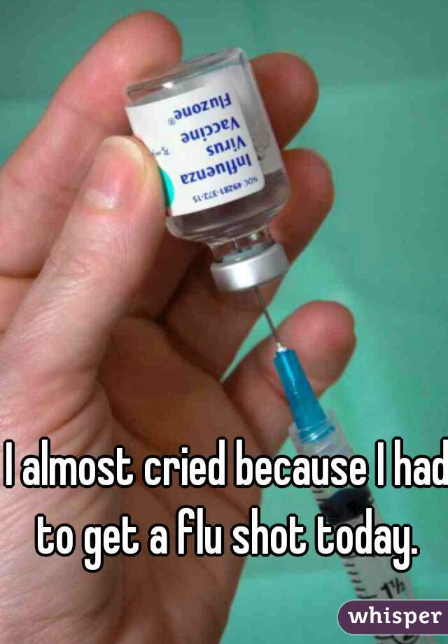 I almost cried because I had to get a flu shot today. 