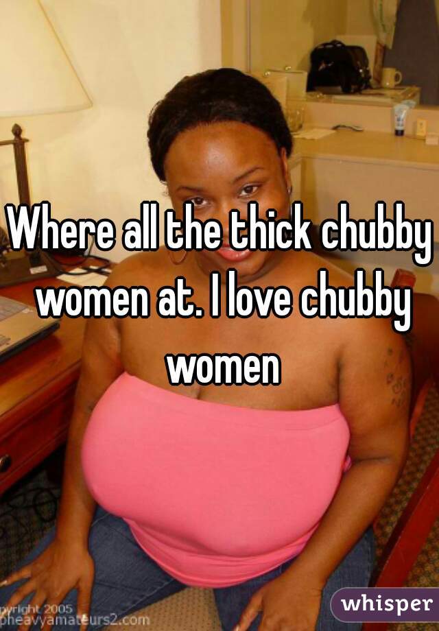 Where all the thick chubby women at. I love chubby women