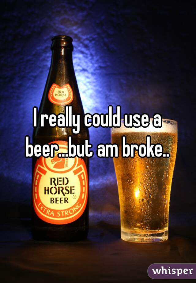 I really could use a beer...but am broke.. 