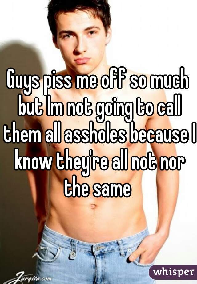 Guys piss me off so much but Im not going to call them all assholes because I know they're all not nor the same 