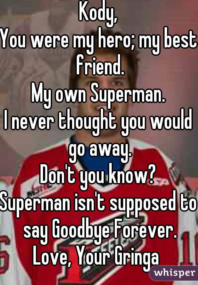 Kody,
You were my hero; my best friend.
My own Superman.
I never thought you would go away.
Don't you know?
Superman isn't supposed to say Goodbye Forever.
Love, Your Gringa 