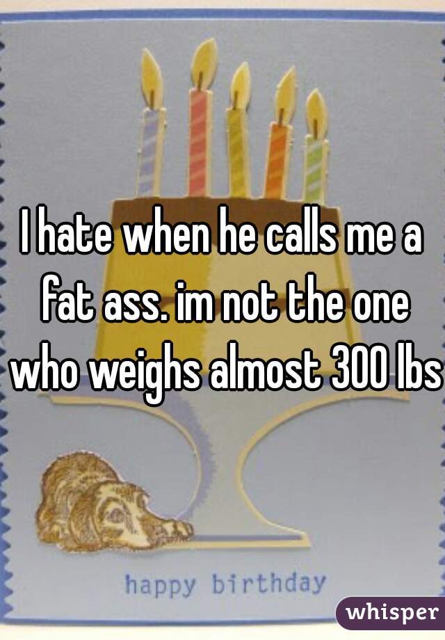 I hate when he calls me a fat ass. im not the one who weighs almost 300 lbs.