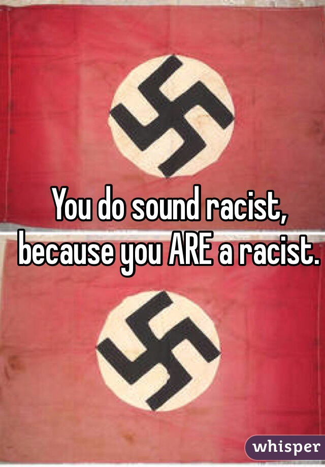 You do sound racist, because you ARE a racist.