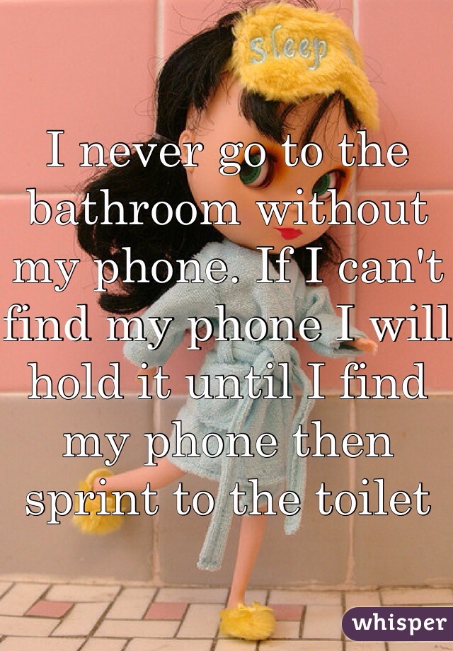 I never go to the bathroom without my phone. If I can't find my phone I will hold it until I find my phone then sprint to the toilet 