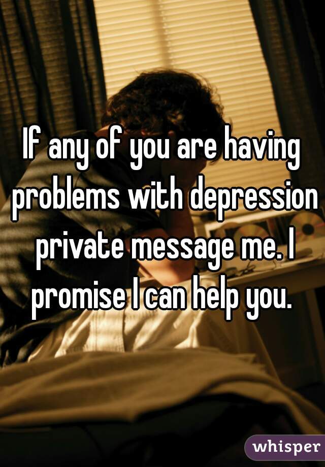 If any of you are having problems with depression private message me. I promise I can help you. 
