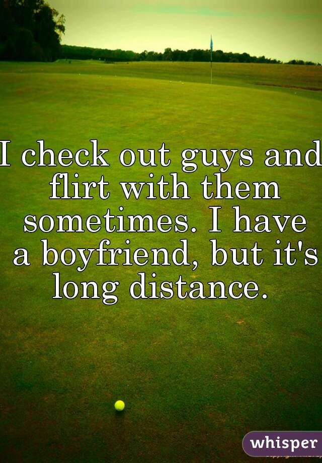 I check out guys and flirt with them sometimes. I have a boyfriend, but it's long distance. 