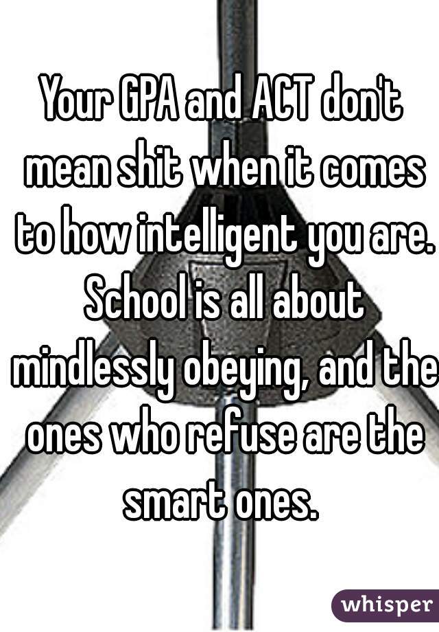 Your GPA and ACT don't mean shit when it comes to how intelligent you are. School is all about mindlessly obeying, and the ones who refuse are the smart ones. 