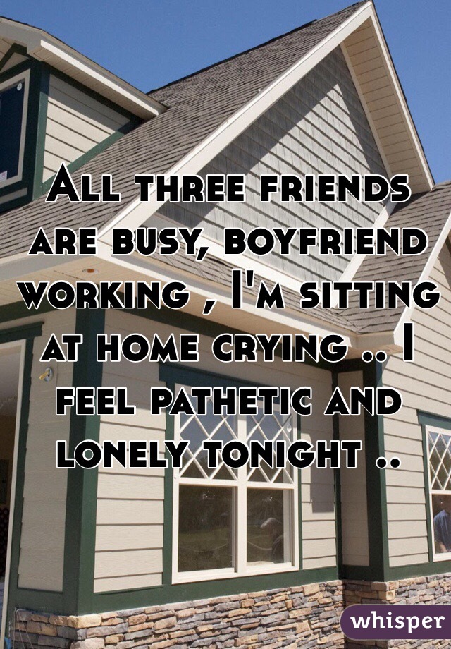 All three friends are busy, boyfriend working , I'm sitting at home crying .. I feel pathetic and lonely tonight ..