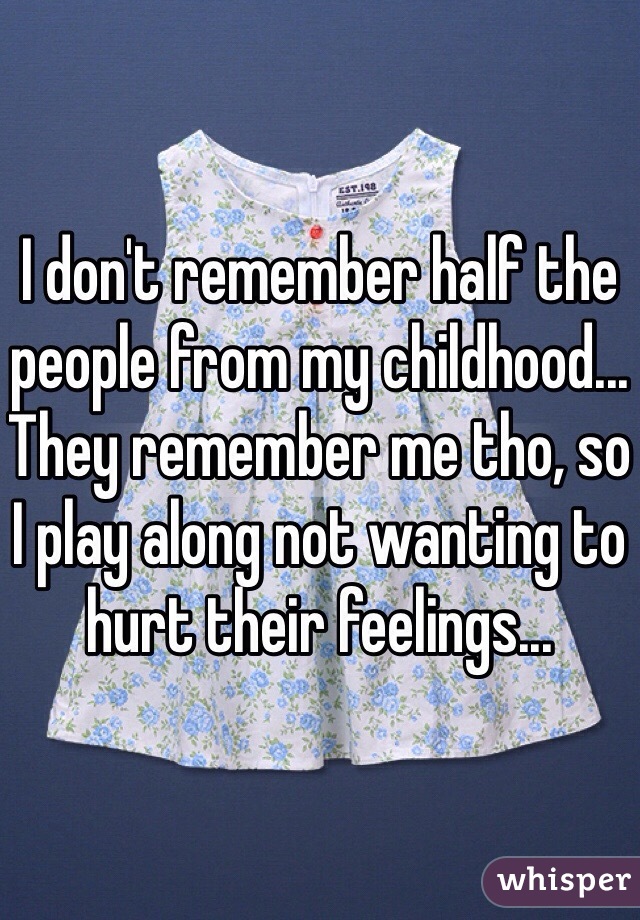 I don't remember half the people from my childhood... They remember me tho, so I play along not wanting to hurt their feelings... 