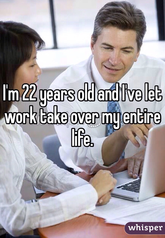 I'm 22 years old and I've let work take over my entire life.