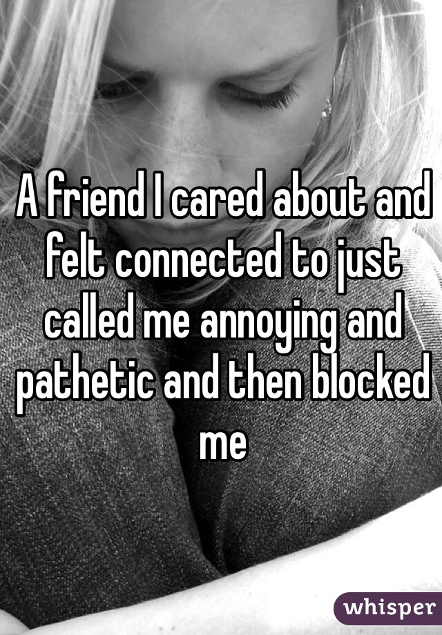 A friend I cared about and felt connected to just called me annoying and pathetic and then blocked me