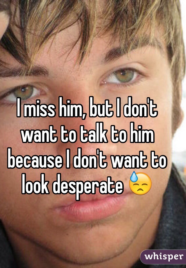 I miss him, but I don't want to talk to him because I don't want to look desperate 😓