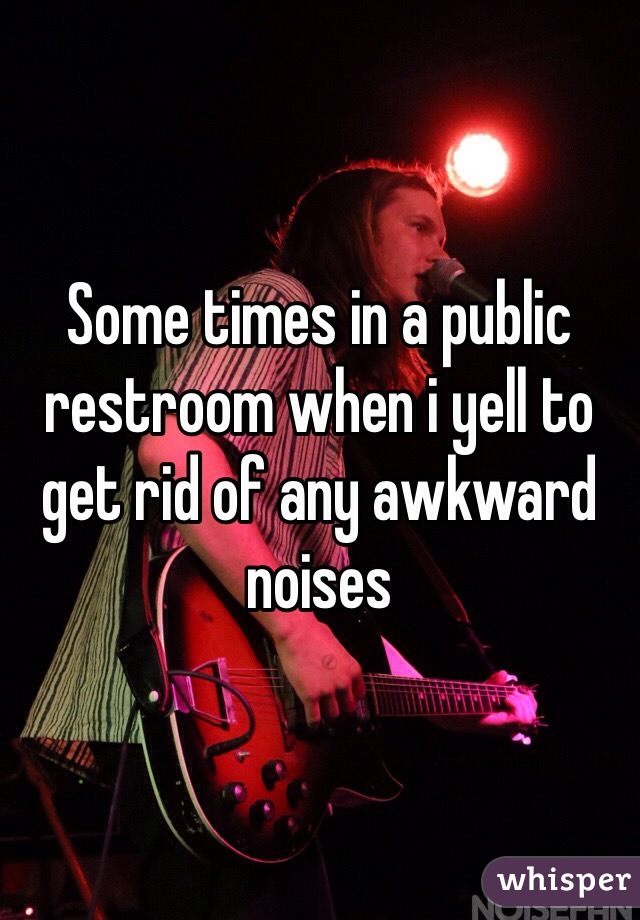 Some times in a public restroom when i yell to get rid of any awkward noises