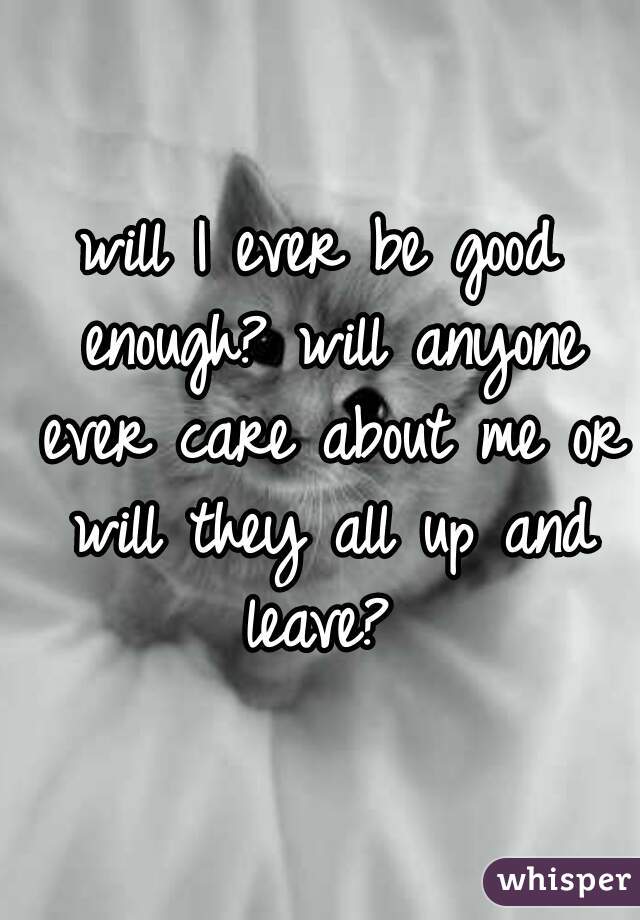 will I ever be good enough? will anyone ever care about me or will they all up and leave? 