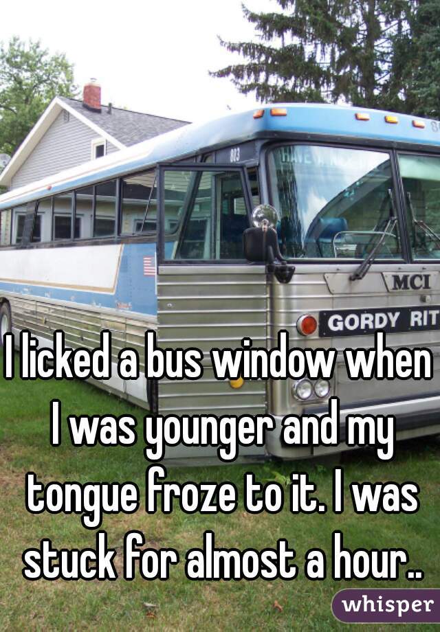 I licked a bus window when I was younger and my tongue froze to it. I was stuck for almost a hour..