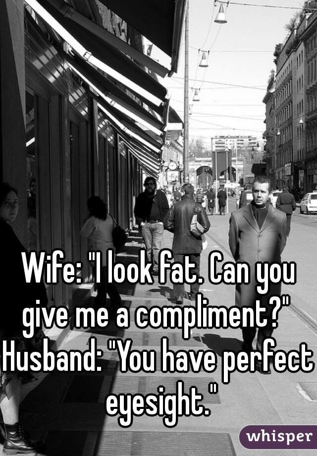 Wife: "I look fat. Can you give me a compliment?" 
Husband: "You have perfect eyesight."

