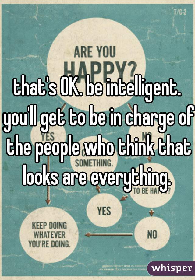 that's OK. be intelligent. you'll get to be in charge of the people who think that looks are everything. 