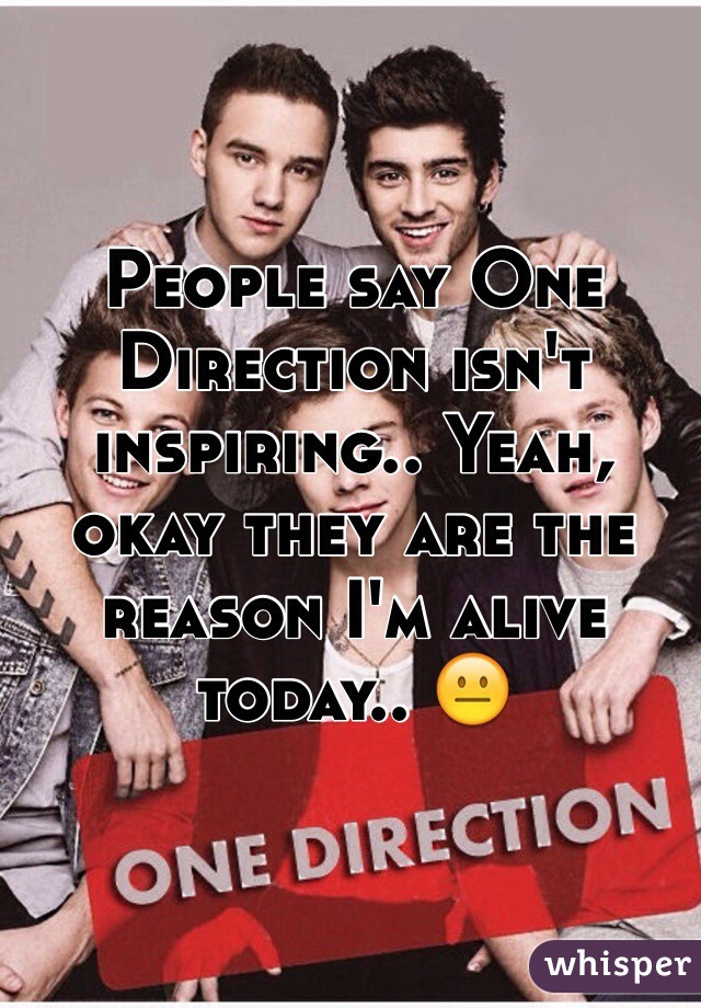 People say One Direction isn't inspiring.. Yeah, okay they are the reason I'm alive today.. 😐