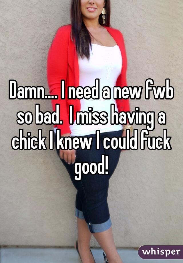 Damn.... I need a new fwb so bad.  I miss having a chick I knew I could fuck good!