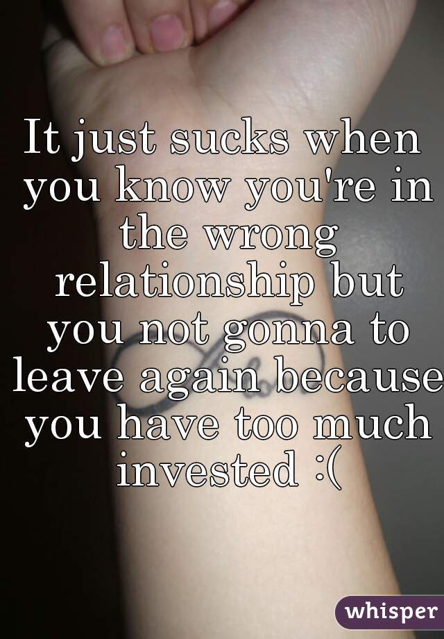 It just sucks when you know you're in the wrong relationship but you not gonna to leave again because you have too much invested :(