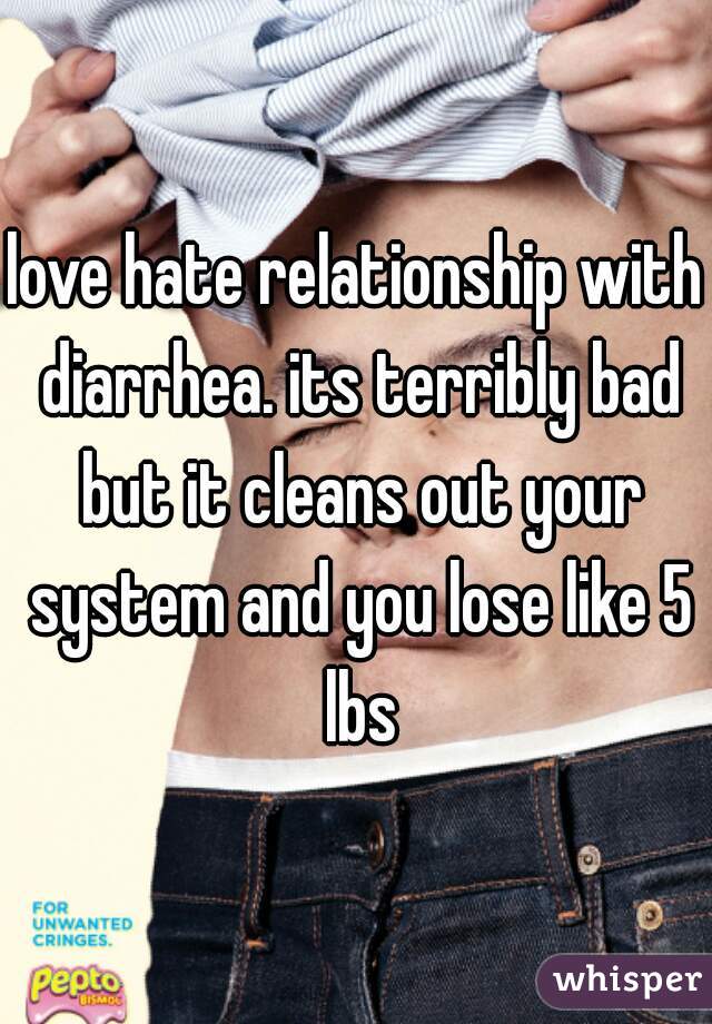 love hate relationship with diarrhea. its terribly bad but it cleans out your system and you lose like 5 lbs