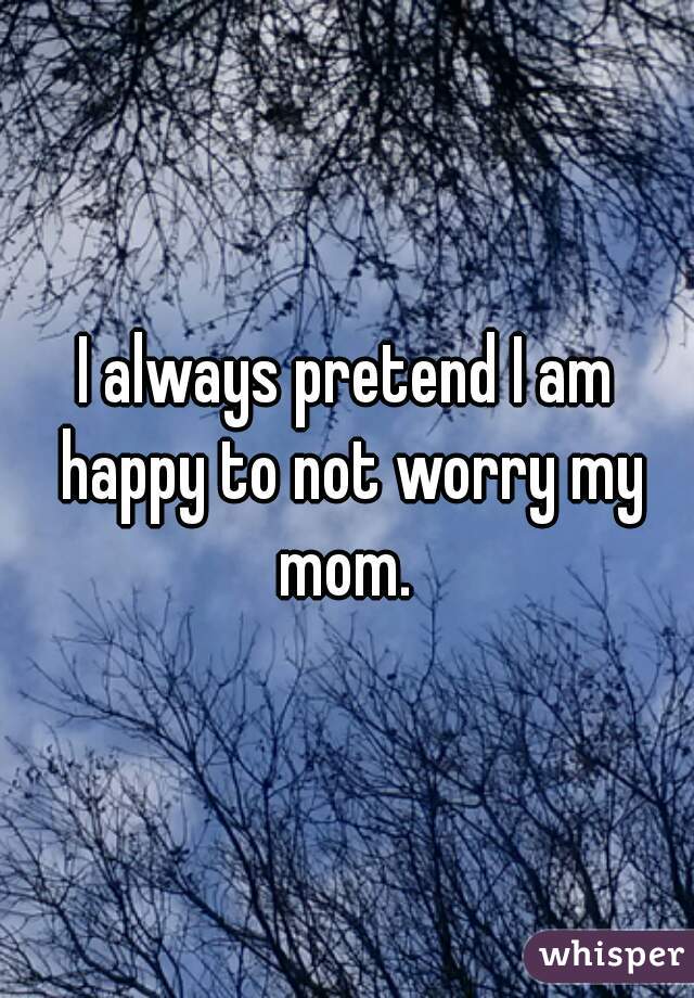 I always pretend I am happy to not worry my mom. 
