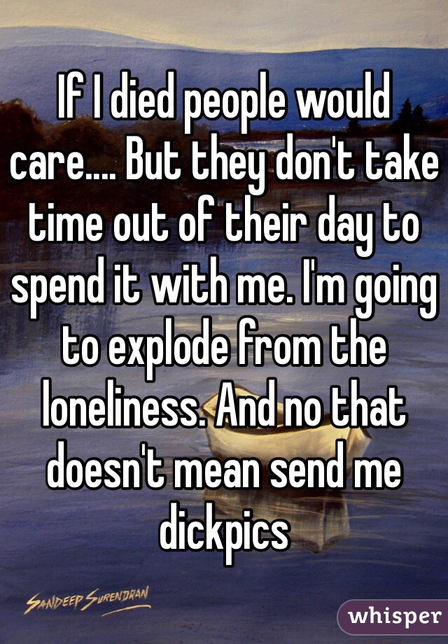 If I died people would care.... But they don't take time out of their day to spend it with me. I'm going to explode from the loneliness. And no that doesn't mean send me dickpics 
