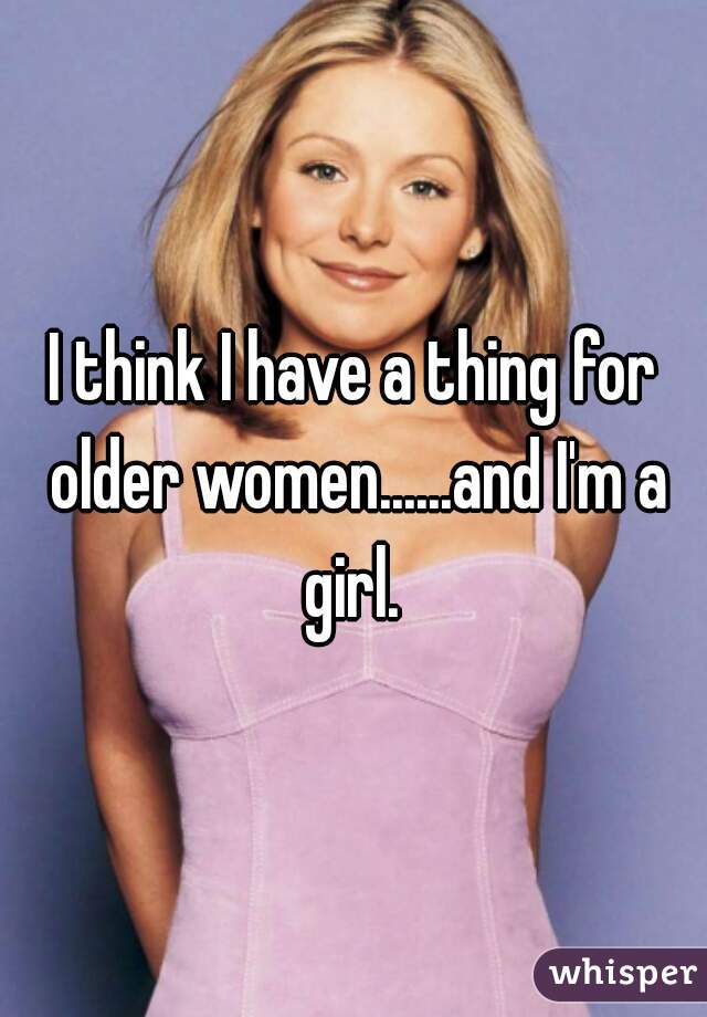 I think I have a thing for older women......and I'm a girl. 