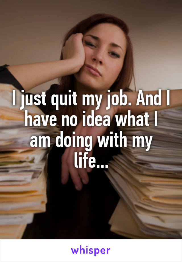 I just quit my job. And I have no idea what I am doing with my life...