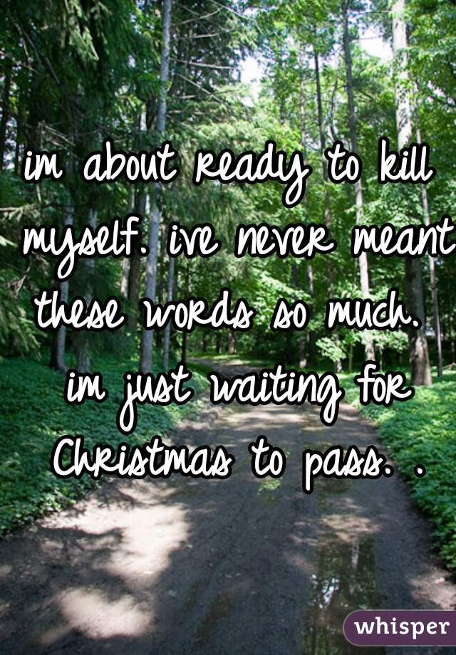 im about ready to kill myself. ive never meant these words so much.  im just waiting for Christmas to pass. .