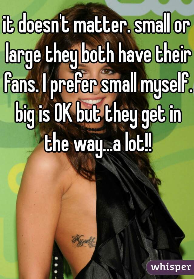 it doesn't matter. small or large they both have their fans. I prefer small myself. big is OK but they get in the way...a lot!!