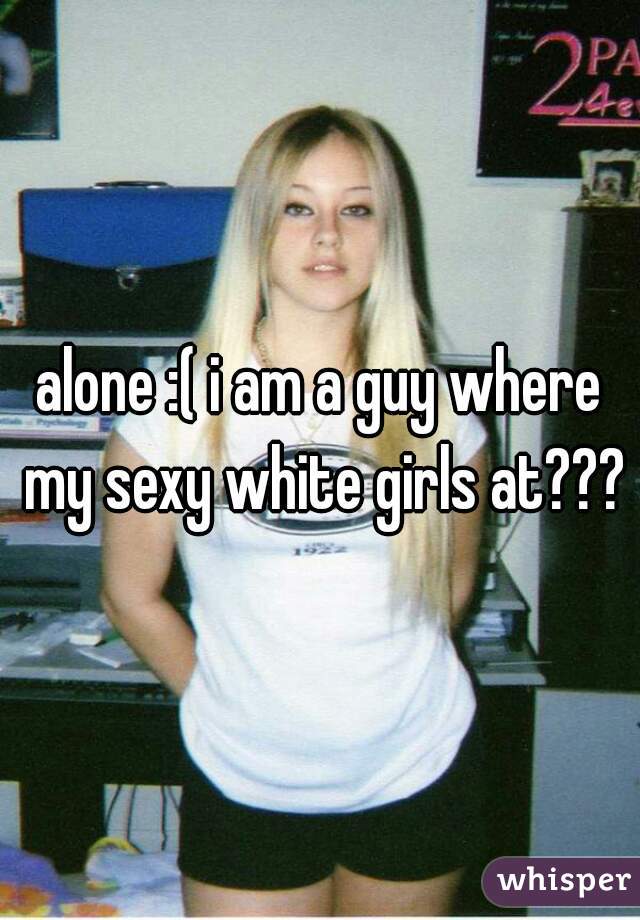 alone :( i am a guy where my sexy white girls at???