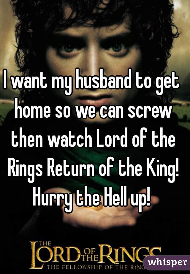 I want my husband to get home so we can screw then watch Lord of the Rings Return of the King! Hurry the Hell up! 