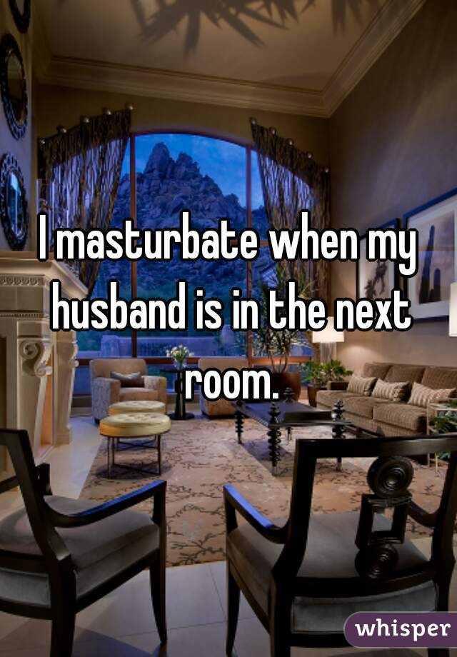 I masturbate when my husband is in the next room.