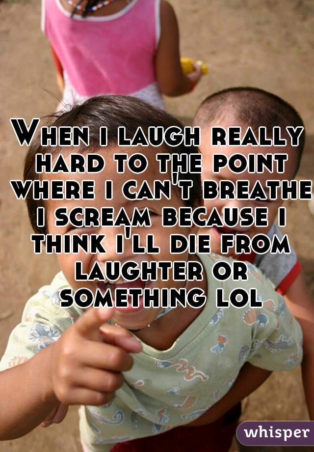 When i laugh really hard to the point where i can't breathe i scream because i think i'll die from laughter or something lol
