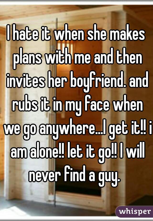 I hate it when she makes plans with me and then invites her boyfriend. and rubs it in my face when we go anywhere...I get it!! i am alone!! let it go!! I will never find a guy.  